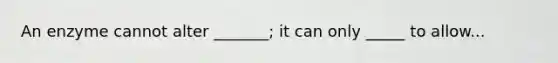 An enzyme cannot alter _______; it can only _____ to allow...