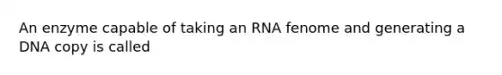 An enzyme capable of taking an RNA fenome and generating a DNA copy is called