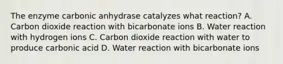 The enzyme carbonic anhydrase catalyzes what reaction? A. Carbon dioxide reaction with bicarbonate ions B. Water reaction with hydrogen ions C. Carbon dioxide reaction with water to produce carbonic acid D. Water reaction with bicarbonate ions