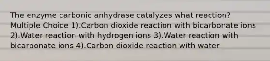 The enzyme carbonic anhydrase catalyzes what reaction? Multiple Choice 1).Carbon dioxide reaction with bicarbonate ions 2).Water reaction with hydrogen ions 3).Water reaction with bicarbonate ions 4).Carbon dioxide reaction with water