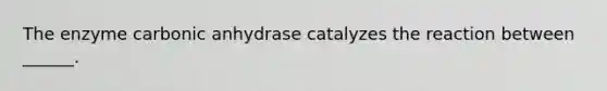 The enzyme carbonic anhydrase catalyzes the reaction between ______.