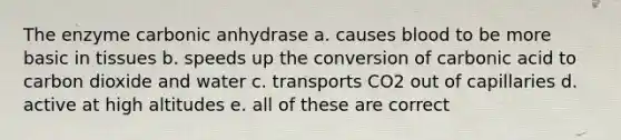 The enzyme carbonic anhydrase a. causes blood to be more basic in tissues b. speeds up the conversion of carbonic acid to carbon dioxide and water c. transports CO2 out of capillaries d. active at high altitudes e. all of these are correct