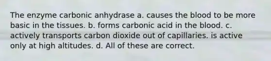 The enzyme carbonic anhydrase a. causes <a href='https://www.questionai.com/knowledge/k7oXMfj7lk-the-blood' class='anchor-knowledge'>the blood</a> to be more basic in the tissues. b. forms carbonic acid in the blood. c. actively transports carbon dioxide out of capillaries. is active only at high altitudes. d. All of these are correct.