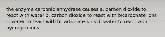 the enzyme carbonic anhydrase causes a. carbon dioxide to react with water b. carbon dioxide to react with bicarbonate ions c. water to react with bicarbonate ions d. water to react with hydrogen ions