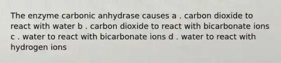 The enzyme carbonic anhydrase causes a . carbon dioxide to react with water b . carbon dioxide to react with bicarbonate ions c . water to react with bicarbonate ions d . water to react with hydrogen ions