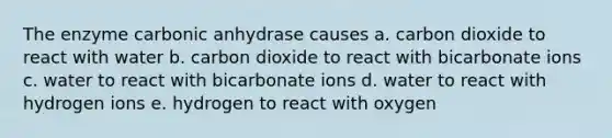 The enzyme carbonic anhydrase causes a. carbon dioxide to react with water b. carbon dioxide to react with bicarbonate ions c. water to react with bicarbonate ions d. water to react with hydrogen ions e. hydrogen to react with oxygen