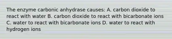 The enzyme carbonic anhydrase causes: A. carbon dioxide to react with water B. carbon dioxide to react with bicarbonate ions C. water to react with bicarbonate ions D. water to react with hydrogen ions