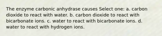 The enzyme carbonic anhydrase causes Select one: a. carbon dioxide to react with water. b. carbon dioxide to react with bicarbonate ions. c. water to react with bicarbonate ions. d. water to react with hydrogen ions.