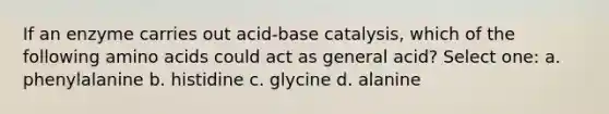 If an enzyme carries out acid-base catalysis, which of the following amino acids could act as general acid? Select one: a. phenylalanine b. histidine c. glycine d. alanine