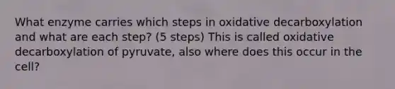 What enzyme carries which steps in oxidative decarboxylation and what are each step? (5 steps) This is called oxidative decarboxylation of pyruvate, also where does this occur in the cell?