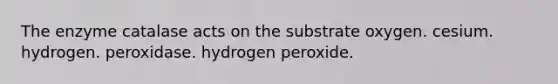 The enzyme catalase acts on the substrate oxygen. cesium. hydrogen. peroxidase. hydrogen peroxide.