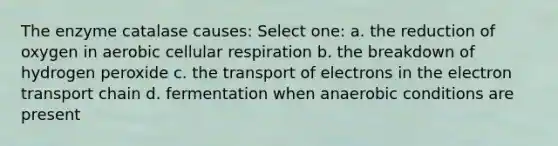 The enzyme catalase causes: Select one: a. the reduction of oxygen in aerobic cellular respiration b. the breakdown of hydrogen peroxide c. the transport of electrons in the electron transport chain d. fermentation when anaerobic conditions are present