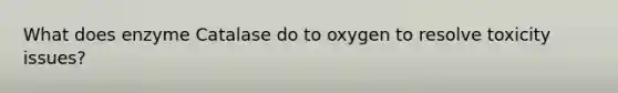 What does enzyme Catalase do to oxygen to resolve toxicity issues?