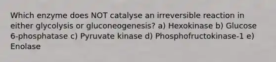 Which enzyme does NOT catalyse an irreversible reaction in either glycolysis or gluconeogenesis? a) Hexokinase b) Glucose 6-phosphatase c) Pyruvate kinase d) Phosphofructokinase-1 e) Enolase