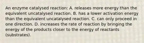 An enzyme catalysed reaction: A. releases more energy than the equivalent uncatalysed reaction. B. has a lower activation energy than the equivalent uncatalysed reaction. C. can only proceed in one direction. D. increases the rate of reaction by bringing the energy of the products closer to the energy of reactants (substrates).