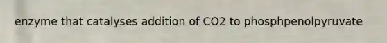 enzyme that catalyses addition of CO2 to phosphpenolpyruvate