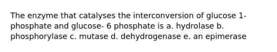 The enzyme that catalyses the interconversion of glucose 1- phosphate and glucose- 6 phosphate is a. hydrolase b. phosphorylase c. mutase d. dehydrogenase e. an epimerase