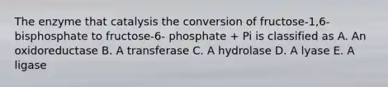 The enzyme that catalysis the conversion of fructose-1,6- bisphosphate to fructose-6- phosphate + Pi is classified as A. An oxidoreductase B. A transferase C. A hydrolase D. A lyase E. A ligase