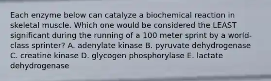 Each enzyme below can catalyze a biochemical reaction in skeletal muscle. Which one would be considered the LEAST significant during the running of a 100 meter sprint by a world-class sprinter? A. adenylate kinase B. pyruvate dehydrogenase C. creatine kinase D. glycogen phosphorylase E. lactate dehydrogenase