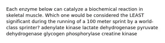 Each enzyme below can catalyze a biochemical reaction in skeletal muscle. Which one would be considered the LEAST significant during the running of a 100 meter sprint by a world-class sprinter? adenylate kinase lactate dehydrogenase pyruvate dehydrogenase glycogen phosphorylase creatine kinase