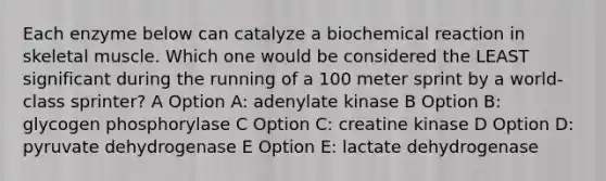 Each enzyme below can catalyze a biochemical reaction in skeletal muscle. Which one would be considered the LEAST significant during the running of a 100 meter sprint by a world-class sprinter? A Option A: adenylate kinase B Option B: glycogen phosphorylase C Option C: creatine kinase D Option D: pyruvate dehydrogenase E Option E: lactate dehydrogenase