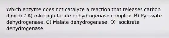 Which enzyme does not catalyze a reaction that releases carbon dioxide? A) α-ketoglutarate dehydrogenase complex. B) Pyruvate dehydrogenase. C) Malate dehydrogenase. D) Isocitrate dehydrogenase.