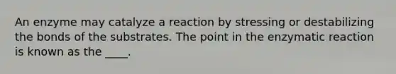 An enzyme may catalyze a reaction by stressing or destabilizing the bonds of the substrates. The point in the enzymatic reaction is known as the ____.