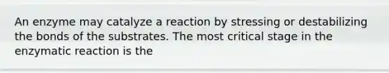 An enzyme may catalyze a reaction by stressing or destabilizing the bonds of the substrates. The most critical stage in the enzymatic reaction is the