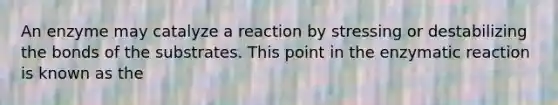 An enzyme may catalyze a reaction by stressing or destabilizing the bonds of the substrates. This point in the enzymatic reaction is known as the