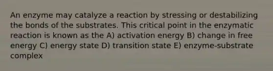 An enzyme may catalyze a reaction by stressing or destabilizing the bonds of the substrates. This critical point in the enzymatic reaction is known as the A) activation energy B) change in free energy C) energy state D) transition state E) enzyme-substrate complex