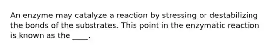 An enzyme may catalyze a reaction by stressing or destabilizing the bonds of the substrates. This point in the enzymatic reaction is known as the ____.