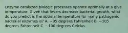 Enzyme catalyzed biologic processes operate optimally at a give temperature. Given that fevers decrease bacterial growth, what do you predict is the optimal temperature for many pathogenic bacterial enzymes is? A. ~95 degrees Fahrenheit B. ~105 degrees Fahrenheit C. ~100 degrees Celcius