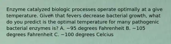 Enzyme catalyzed biologic processes operate optimally at a give temperature. Given that fevers decrease bacterial growth, what do you predict is the optimal temperature for many pathogenic bacterial enzymes is? A. ~95 degrees Fahrenheit B. ~105 degrees Fahrenheit C. ~100 degrees Celcius