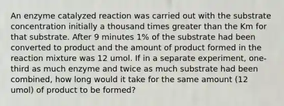 An enzyme catalyzed reaction was carried out with the substrate concentration initially a thousand times greater than the Km for that substrate. After 9 minutes 1% of the substrate had been converted to product and the amount of product formed in the reaction mixture was 12 umol. If in a separate experiment, one- third as much enzyme and twice as much substrate had been combined, how long would it take for the same amount (12 umol) of product to be formed?