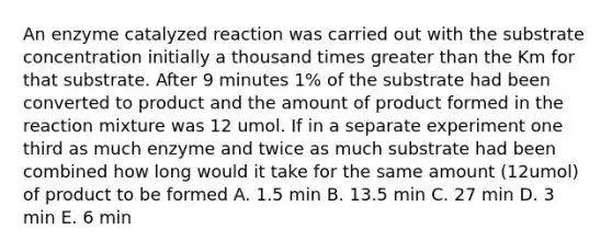 An enzyme catalyzed reaction was carried out with the substrate concentration initially a thousand times greater than the Km for that substrate. After 9 minutes 1% of the substrate had been converted to product and the amount of product formed in the reaction mixture was 12 umol. If in a separate experiment one third as much enzyme and twice as much substrate had been combined how long would it take for the same amount (12umol) of product to be formed A. 1.5 min B. 13.5 min C. 27 min D. 3 min E. 6 min