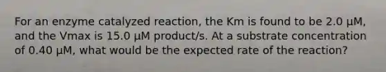 For an enzyme catalyzed reaction, the Km is found to be 2.0 μM, and the Vmax is 15.0 μM product/s. At a substrate concentration of 0.40 μM, what would be the expected rate of the reaction?