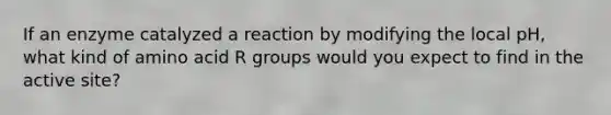 If an enzyme catalyzed a reaction by modifying the local pH, what kind of amino acid R groups would you expect to find in the active site?