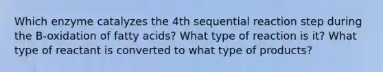 Which enzyme catalyzes the 4th sequential reaction step during the B-oxidation of fatty acids? What type of reaction is it? What type of reactant is converted to what type of products?