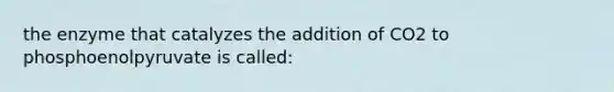 the enzyme that catalyzes the addition of CO2 to phosphoenolpyruvate is called: