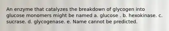 An enzyme that catalyzes the breakdown of glycogen into glucose monomers might be named a. glucose . b. hexokinase. c. sucrase. d. glycogenase. e. Name cannot be predicted.