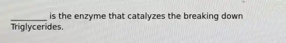 _________ is the enzyme that catalyzes the breaking down Triglycerides.