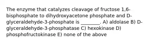 The enzyme that catalyzes cleavage of fructose 1,6-bisphosphate to dihydroxyacetone phosphate and D-glyceraldehyde-3-phosphate is ________. A) aldolase B) D-glyceraldehyde-3-phosphatase C) hexokinase D) phosphofructokinase E) none of the above