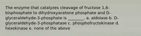 The enzyme that catalyzes cleavage of fructose 1,6-bisphosphate to dihydroxyacetone phosphate and D-glyceraldehyde-3-phosphate is ________. a. aldolase b. D-glyceraldehyde-3-phosphatase c. phosphofructokinase d. hexokinase e. none of the above