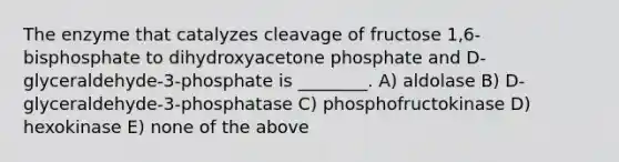 The enzyme that catalyzes cleavage of fructose 1,6-bisphosphate to dihydroxyacetone phosphate and D-glyceraldehyde-3-phosphate is ________. A) aldolase B) D-glyceraldehyde-3-phosphatase C) phosphofructokinase D) hexokinase E) none of the above