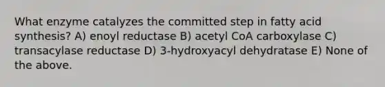 What enzyme catalyzes the committed step in fatty acid synthesis? A) enoyl reductase B) acetyl CoA carboxylase C) transacylase reductase D) 3-hydroxyacyl dehydratase E) None of the above.