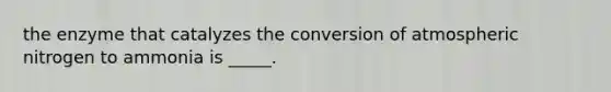 the enzyme that catalyzes the conversion of atmospheric nitrogen to ammonia is _____.