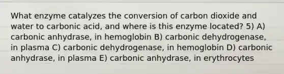 What enzyme catalyzes the conversion of carbon dioxide and water to carbonic acid, and where is this enzyme located? 5) A) carbonic anhydrase, in hemoglobin B) carbonic dehydrogenase, in plasma C) carbonic dehydrogenase, in hemoglobin D) carbonic anhydrase, in plasma E) carbonic anhydrase, in erythrocytes