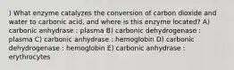 ) What enzyme catalyzes the conversion of carbon dioxide and water to carbonic acid, and where is this enzyme located? A) carbonic anhydrase : plasma B) carbonic dehydrogenase : plasma C) carbonic anhydrase : hemoglobin D) carbonic dehydrogenase : hemoglobin E) carbonic anhydrase : erythrocytes