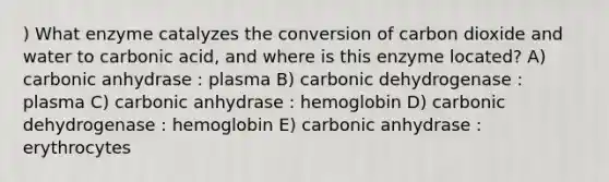 ) What enzyme catalyzes the conversion of carbon dioxide and water to carbonic acid, and where is this enzyme located? A) carbonic anhydrase : plasma B) carbonic dehydrogenase : plasma C) carbonic anhydrase : hemoglobin D) carbonic dehydrogenase : hemoglobin E) carbonic anhydrase : erythrocytes