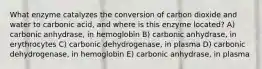 What enzyme catalyzes the conversion of carbon dioxide and water to carbonic acid, and where is this enzyme located? A) carbonic anhydrase, in hemoglobin B) carbonic anhydrase, in erythrocytes C) carbonic dehydrogenase, in plasma D) carbonic dehydrogenase, in hemoglobin E) carbonic anhydrase, in plasma